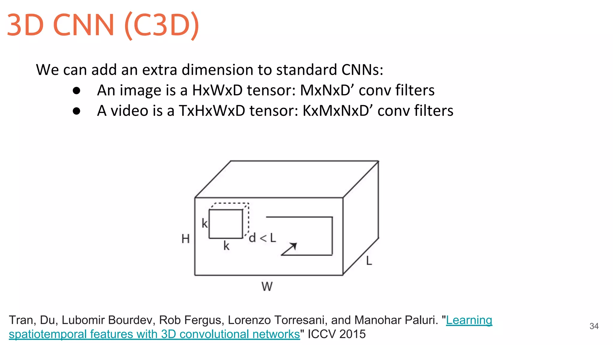3D CNN (C3D)
34
We can add an extra dimension to standard CNNs:
● An image is a HxWxD tensor: MxNxD’ conv filters
● A video is a TxHxWxD tensor: KxMxNxD’ conv filters
Tran, Du, Lubomir Bourdev, Rob Fergus, Lorenzo Torresani, and Manohar Paluri. "Learning
spatiotemporal features with 3D convolutional networks" ICCV 2015
 