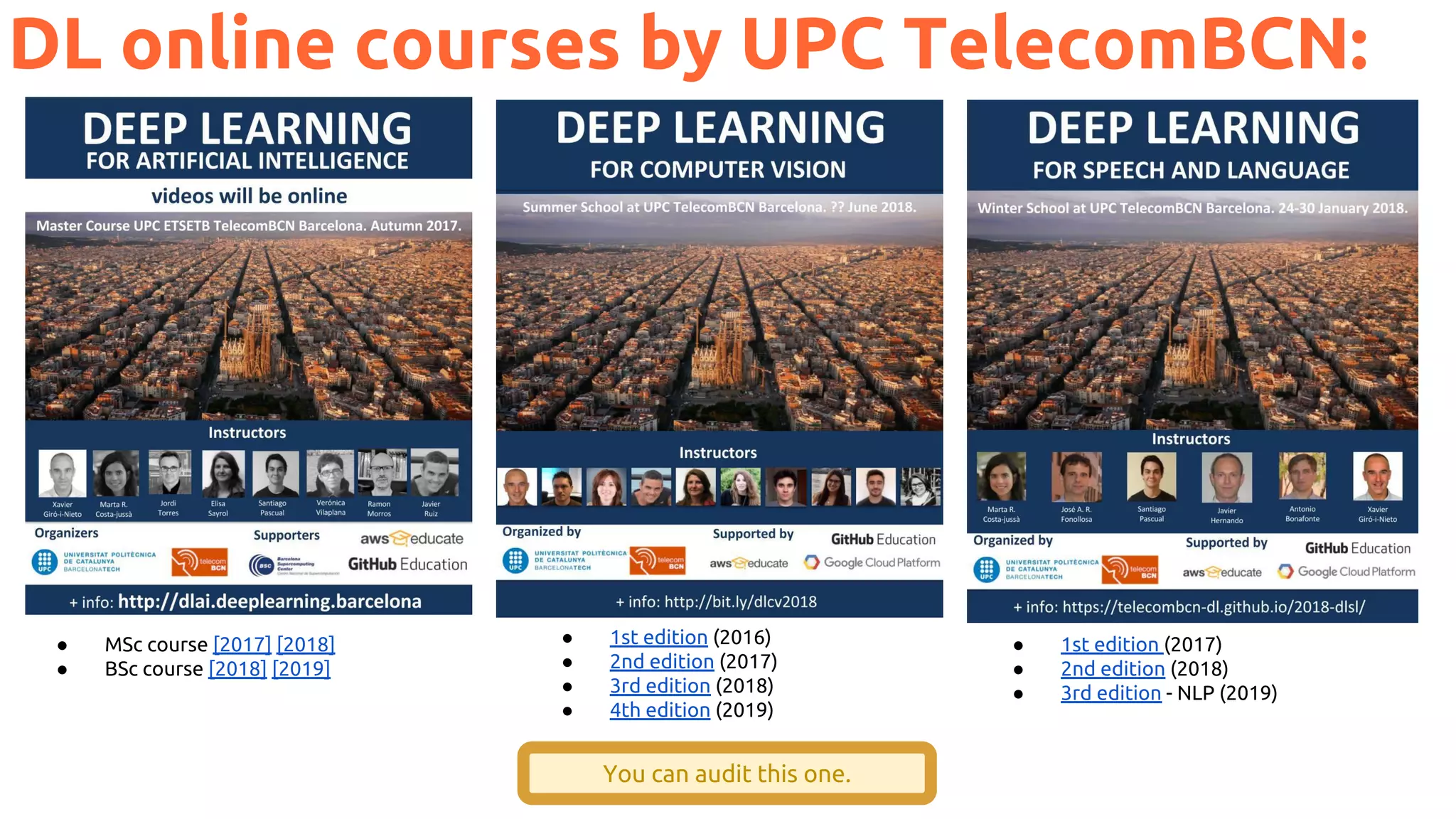 DL online courses by UPC TelecomBCN:
You can audit this one.
● MSc course [2017] [2018]
● BSc course [2018] [2019]
● 1st edition (2016)
● 2nd edition (2017)
● 3rd edition (2018)
● 4th edition (2019)
● 1st edition (2017)
● 2nd edition (2018)
● 3rd edition - NLP (2019)
 