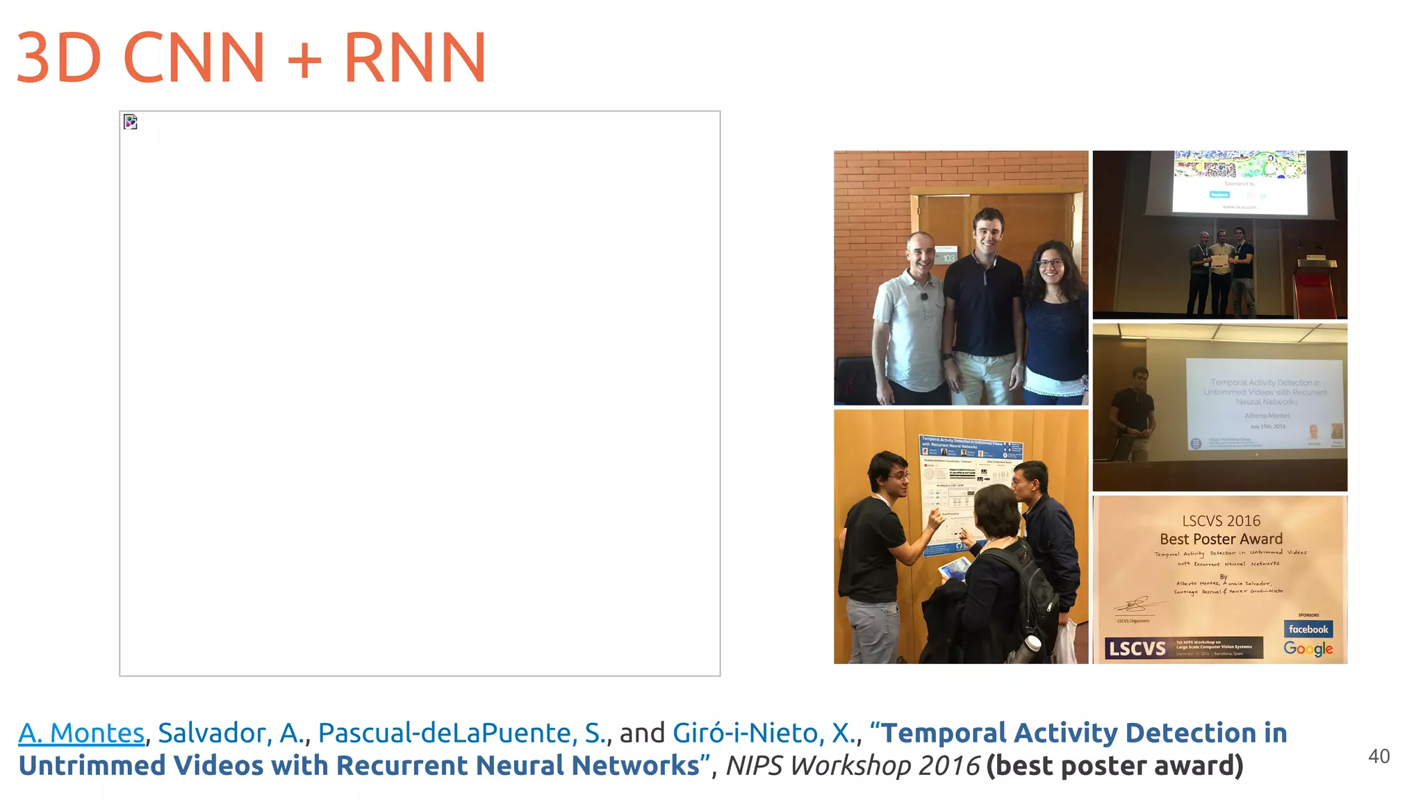 40
3D CNN + RNN
A. Montes, Salvador, A., Pascual-deLaPuente, S., and Giró-i-Nieto, X., “Temporal Activity Detection in
Untrimmed Videos with Recurrent Neural Networks”, NIPS Workshop 2016 (best poster award)
 