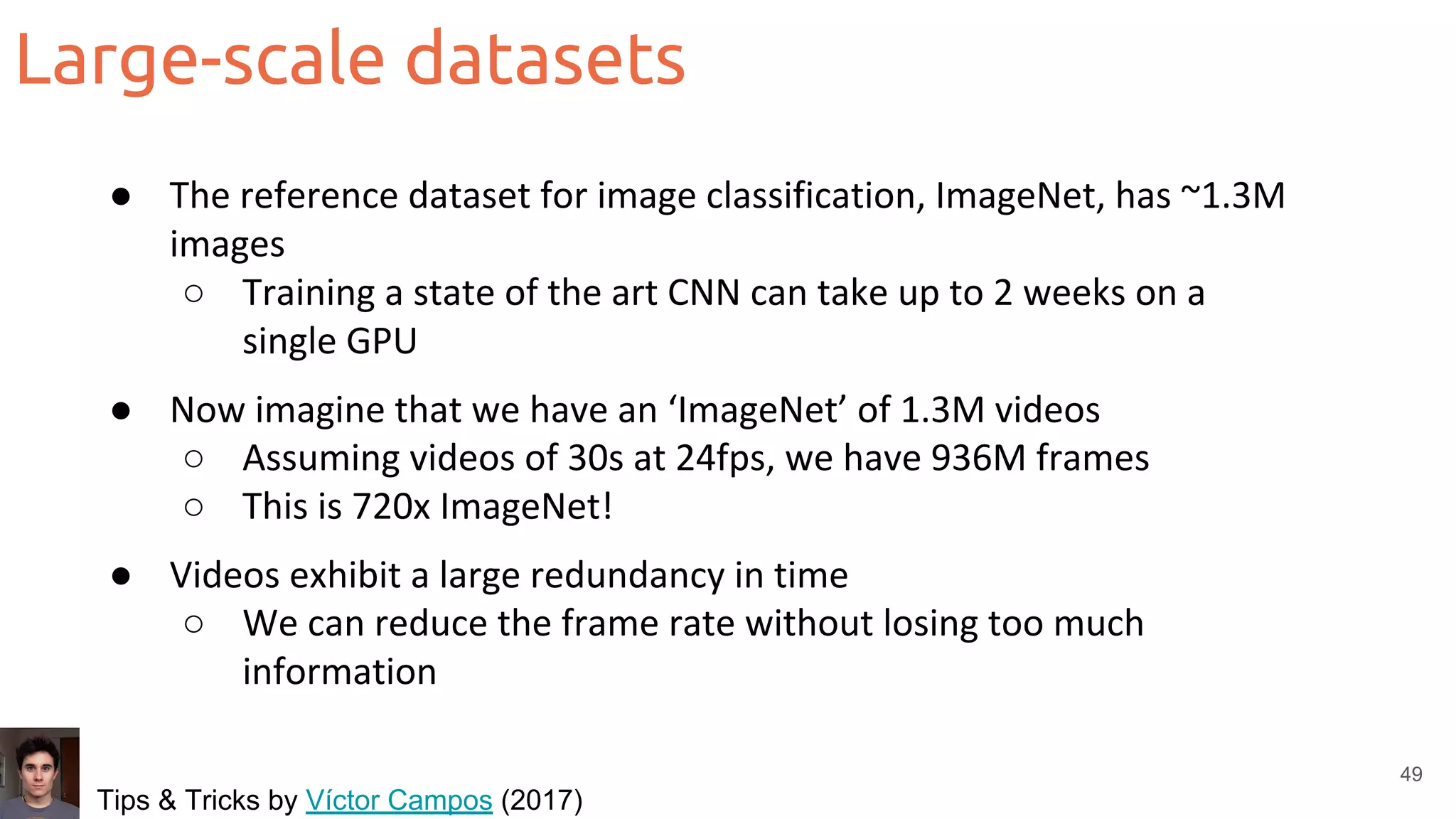 Large-scale datasets
49
● The reference dataset for image classification, ImageNet, has ~1.3M
images
○ Training a state of the art CNN can take up to 2 weeks on a
single GPU
● Now imagine that we have an ‘ImageNet’ of 1.3M videos
○ Assuming videos of 30s at 24fps, we have 936M frames
○ This is 720x ImageNet!
● Videos exhibit a large redundancy in time
○ We can reduce the frame rate without losing too much
information
Tips & Tricks by Víctor Campos (2017)
 