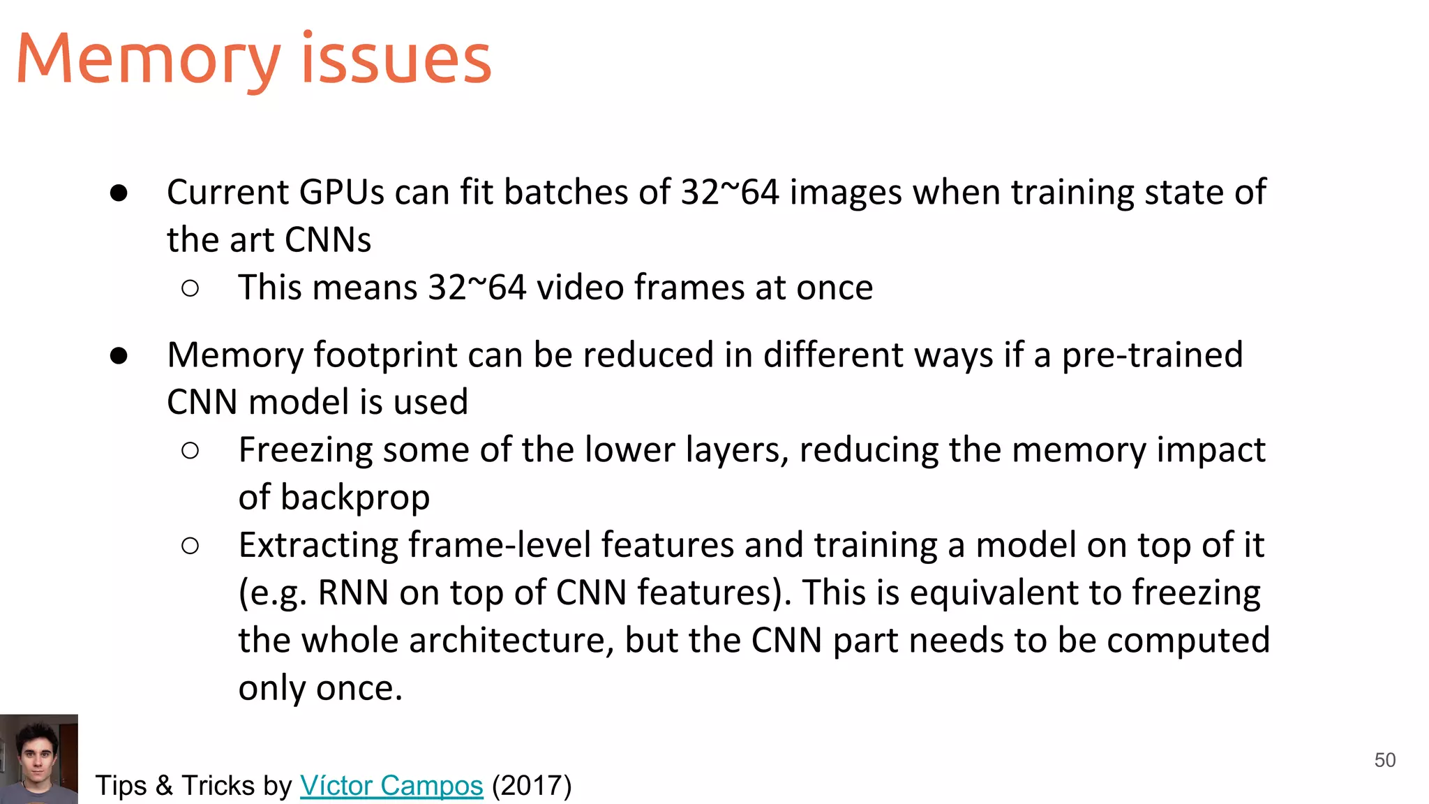 Memory issues
50
● Current GPUs can fit batches of 32~64 images when training state of
the art CNNs
○ This means 32~64 video frames at once
● Memory footprint can be reduced in different ways if a pre-trained
CNN model is used
○ Freezing some of the lower layers, reducing the memory impact
of backprop
○ Extracting frame-level features and training a model on top of it
(e.g. RNN on top of CNN features). This is equivalent to freezing
the whole architecture, but the CNN part needs to be computed
only once.
Tips & Tricks by Víctor Campos (2017)
 
