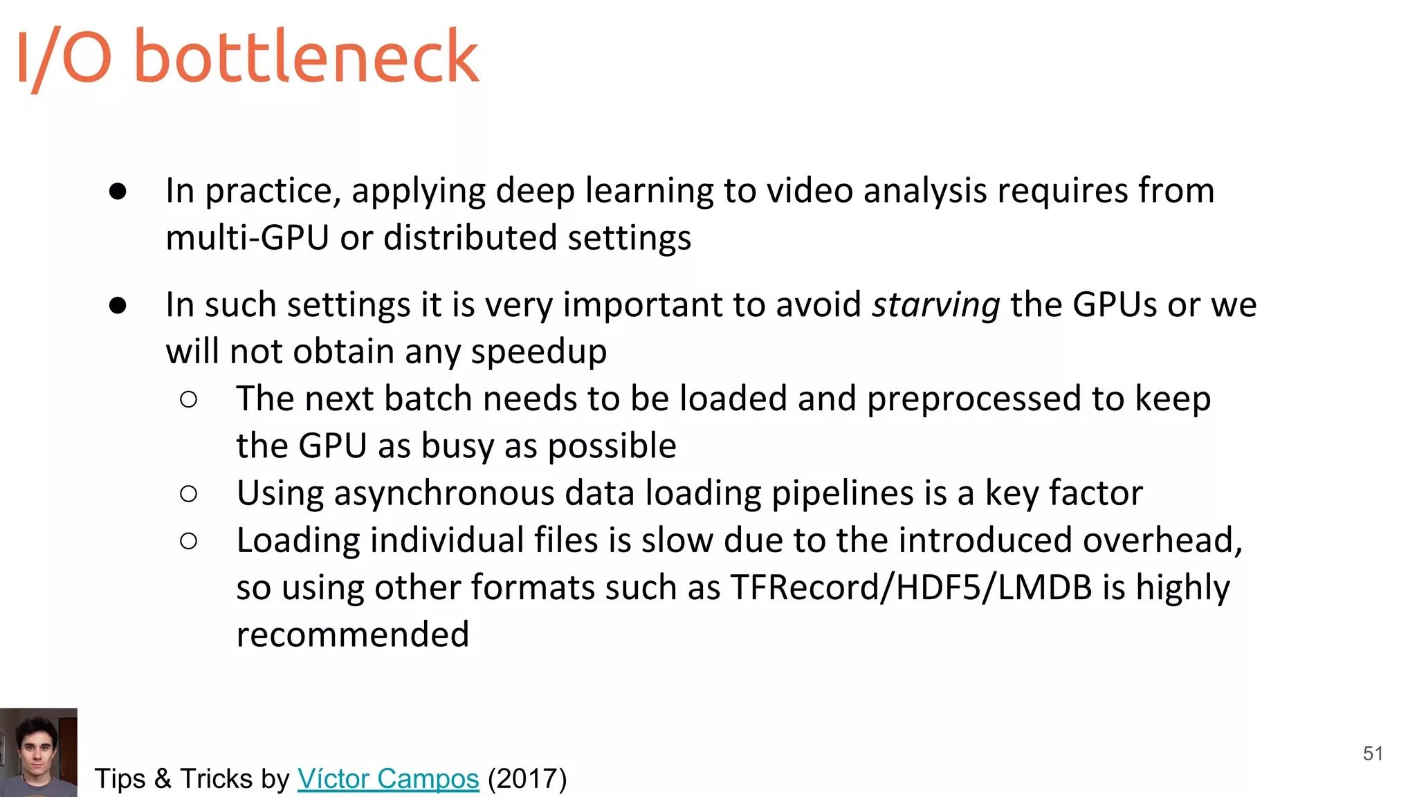 I/O bottleneck
51
● In practice, applying deep learning to video analysis requires from
multi-GPU or distributed settings
● In such settings it is very important to avoid starving the GPUs or we
will not obtain any speedup
○ The next batch needs to be loaded and preprocessed to keep
the GPU as busy as possible
○ Using asynchronous data loading pipelines is a key factor
○ Loading individual files is slow due to the introduced overhead,
so using other formats such as TFRecord/HDF5/LMDB is highly
recommended
Tips & Tricks by Víctor Campos (2017)
 