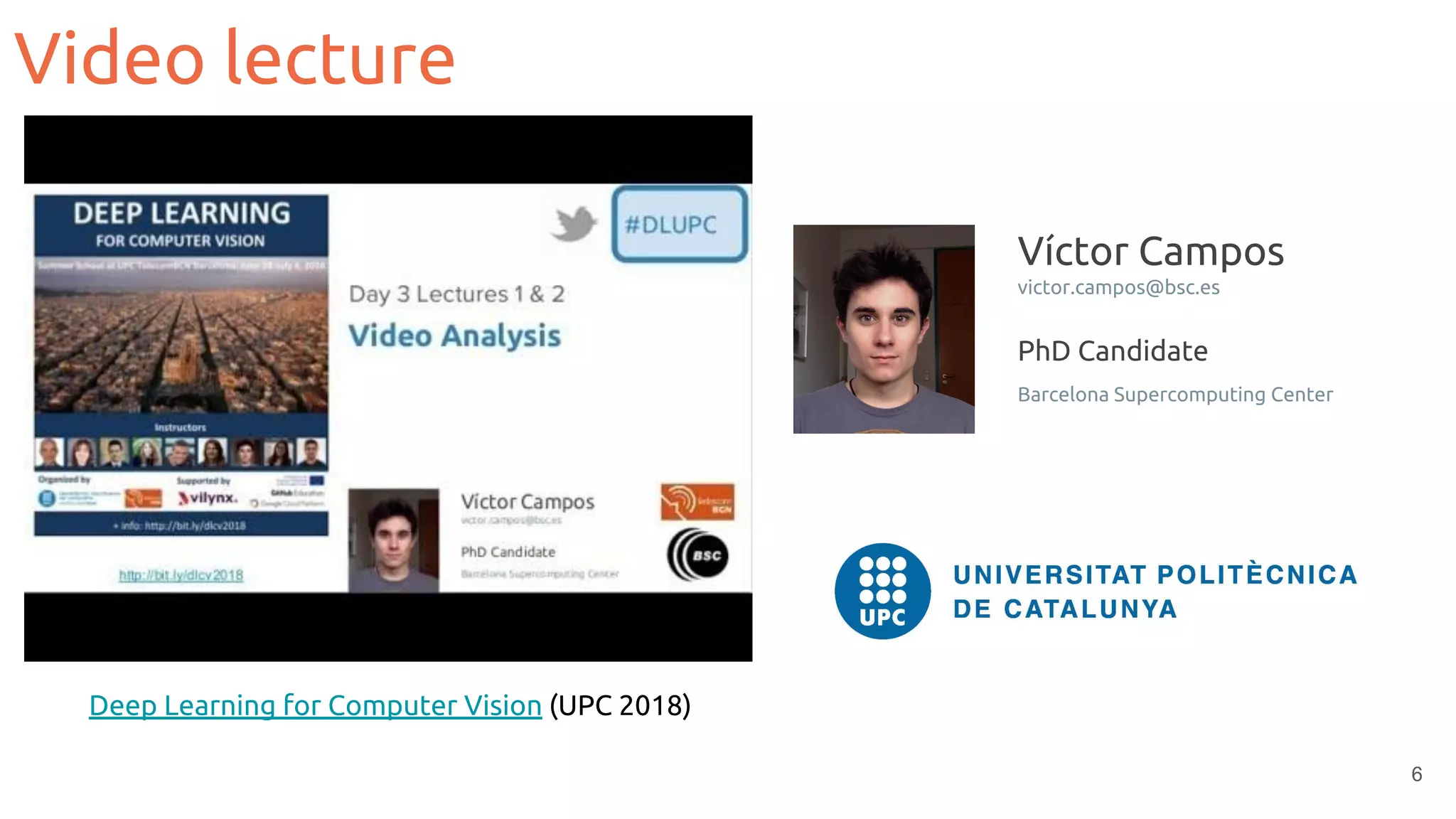 Video lecture
6
Deep Learning for Computer Vision (UPC 2018)
Víctor Campos
victor.campos@bsc.es
PhD Candidate
Barcelona Supercomputing Center
 