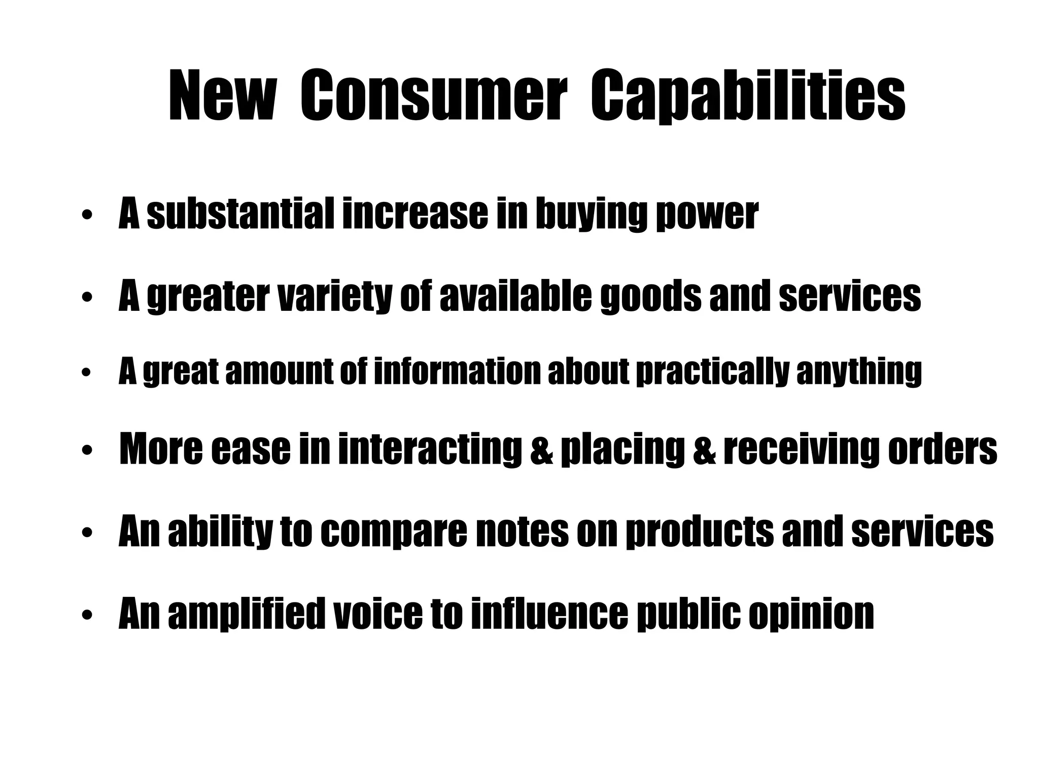 New Consumer Capabilities
• A substantial increase in buying power
• A greater variety of available goods and services
• A great amount of information about practically anything
• More ease in interacting & placing & receiving orders
• An ability to compare notes on products and services
• An amplified voice to influence public opinion
 