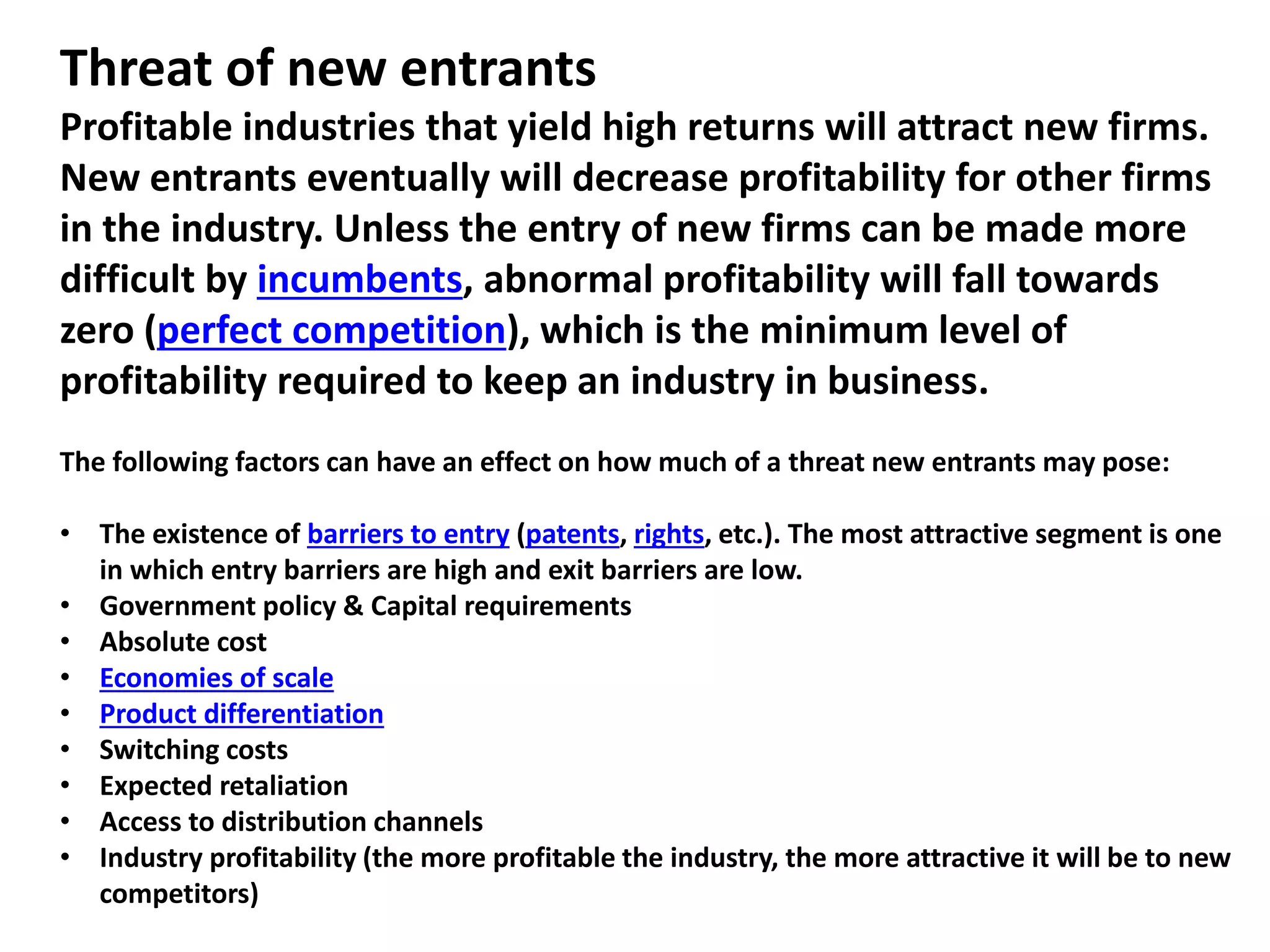 Threat of new entrants
Profitable industries that yield high returns will attract new firms.
New entrants eventually will decrease profitability for other firms
in the industry. Unless the entry of new firms can be made more
difficult by incumbents, abnormal profitability will fall towards
zero (perfect competition), which is the minimum level of
profitability required to keep an industry in business.
The following factors can have an effect on how much of a threat new entrants may pose:
• The existence of barriers to entry (patents, rights, etc.). The most attractive segment is one
in which entry barriers are high and exit barriers are low.
• Government policy & Capital requirements
• Absolute cost
• Economies of scale
• Product differentiation
• Switching costs
• Expected retaliation
• Access to distribution channels
• Industry profitability (the more profitable the industry, the more attractive it will be to new
competitors)
 