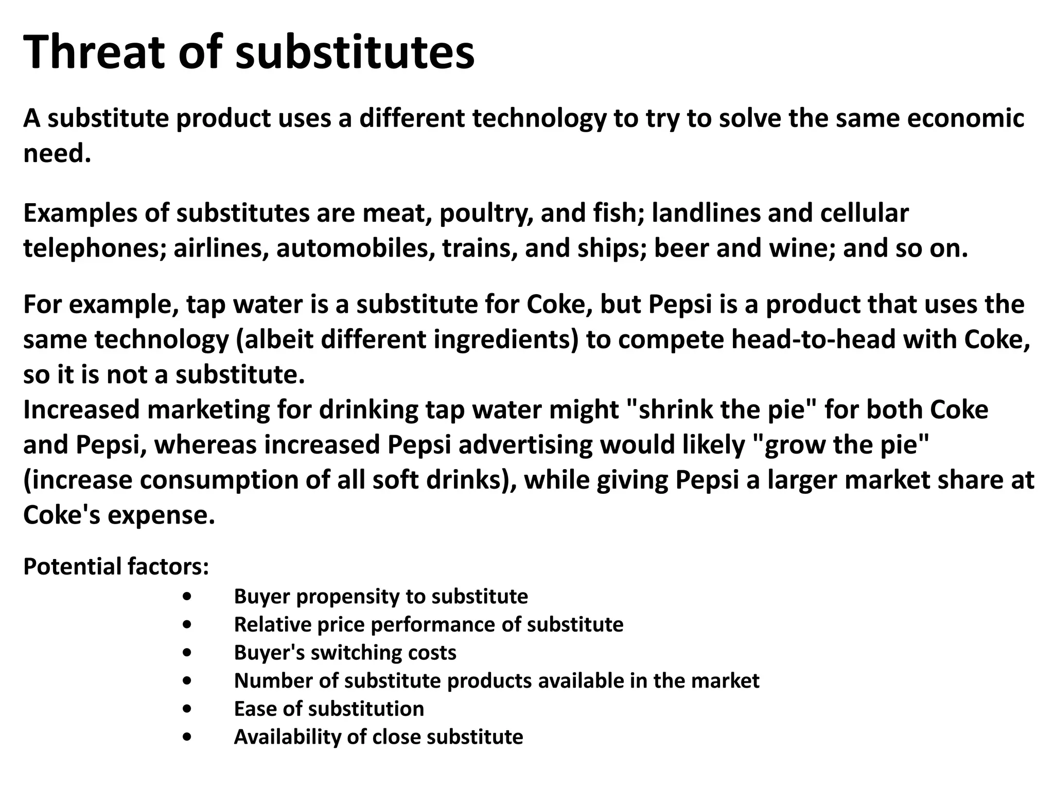 Threat of substitutes
A substitute product uses a different technology to try to solve the same economic
need.
Examples of substitutes are meat, poultry, and fish; landlines and cellular
telephones; airlines, automobiles, trains, and ships; beer and wine; and so on.
For example, tap water is a substitute for Coke, but Pepsi is a product that uses the
same technology (albeit different ingredients) to compete head-to-head with Coke,
so it is not a substitute.
Increased marketing for drinking tap water might "shrink the pie" for both Coke
and Pepsi, whereas increased Pepsi advertising would likely "grow the pie"
(increase consumption of all soft drinks), while giving Pepsi a larger market share at
Coke's expense.
Potential factors:
• Buyer propensity to substitute
• Relative price performance of substitute
• Buyer's switching costs
• Number of substitute products available in the market
• Ease of substitution
• Availability of close substitute
 