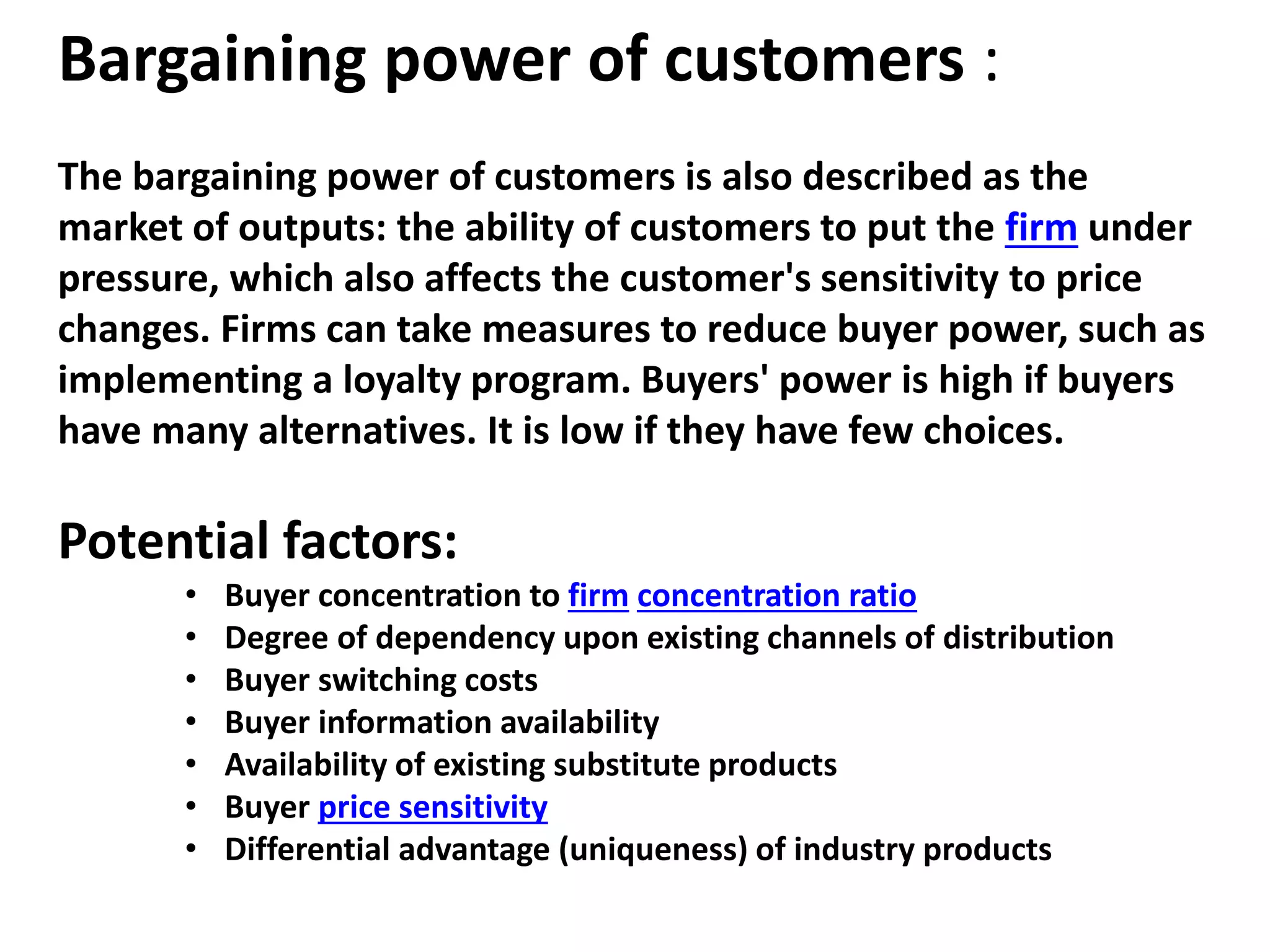 Bargaining power of customers :
The bargaining power of customers is also described as the
market of outputs: the ability of customers to put the firm under
pressure, which also affects the customer's sensitivity to price
changes. Firms can take measures to reduce buyer power, such as
implementing a loyalty program. Buyers' power is high if buyers
have many alternatives. It is low if they have few choices.
Potential factors:
• Buyer concentration to firm concentration ratio
• Degree of dependency upon existing channels of distribution
• Buyer switching costs
• Buyer information availability
• Availability of existing substitute products
• Buyer price sensitivity
• Differential advantage (uniqueness) of industry products
 