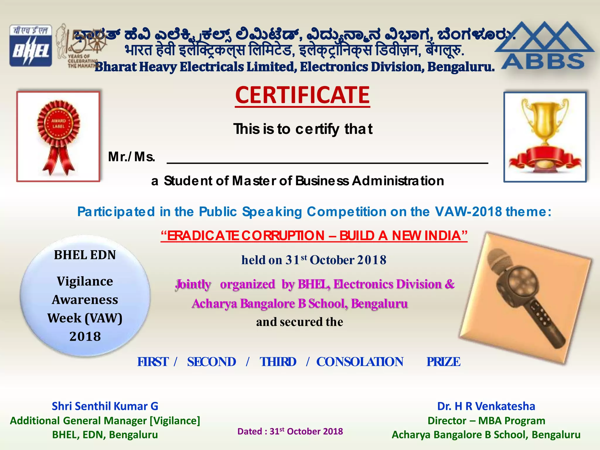 CERTIFICATE
This is to certify that
Participated in the Public Speaking Competition on the VAW-2018 theme:
“ERADICATECORRUPTION – BUILD A NEW INDIA”
held on 31st October 2018
Jointly organized by BHEL, Electronics Division &
Acharya Bangalore BSchool, Bengaluru
and secured the
FIRST / SECOND / THIRD / CONSOLATION PRIZE
Mr./ Ms. ________________________________________________
a Student of Master of Business Administration
Shri Senthil Kumar G
Additional General Manager [Vigilance]
BHEL, EDN, Bengaluru
BHEL EDN
Vigilance
Awareness
Week (VAW)
2018
Dr. H R Venkatesha
Director – MBA Program
Acharya Bangalore B School, BengaluruDated : 31st October 2018
 