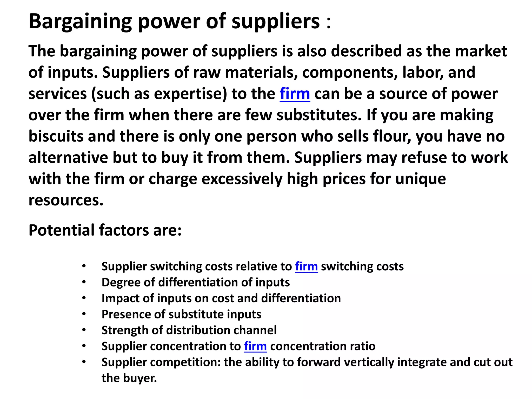 Bargaining power of suppliers :
The bargaining power of suppliers is also described as the market
of inputs. Suppliers of raw materials, components, labor, and
services (such as expertise) to the firm can be a source of power
over the firm when there are few substitutes. If you are making
biscuits and there is only one person who sells flour, you have no
alternative but to buy it from them. Suppliers may refuse to work
with the firm or charge excessively high prices for unique
resources.
Potential factors are:
• Supplier switching costs relative to firm switching costs
• Degree of differentiation of inputs
• Impact of inputs on cost and differentiation
• Presence of substitute inputs
• Strength of distribution channel
• Supplier concentration to firm concentration ratio
• Supplier competition: the ability to forward vertically integrate and cut out
the buyer.
 