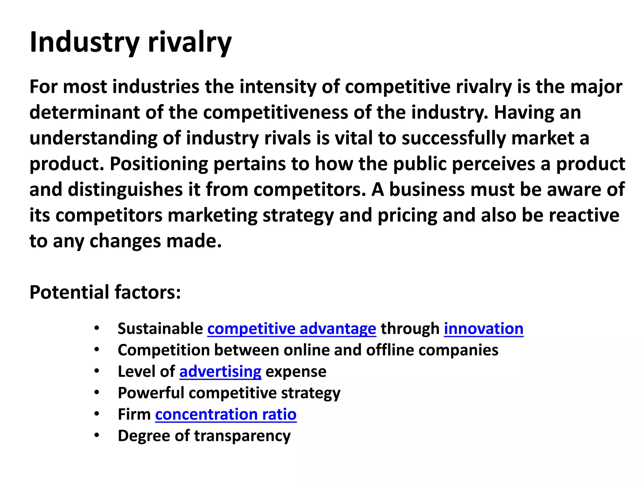 Industry rivalry
For most industries the intensity of competitive rivalry is the major
determinant of the competitiveness of the industry. Having an
understanding of industry rivals is vital to successfully market a
product. Positioning pertains to how the public perceives a product
and distinguishes it from competitors. A business must be aware of
its competitors marketing strategy and pricing and also be reactive
to any changes made.
Potential factors:
• Sustainable competitive advantage through innovation
• Competition between online and offline companies
• Level of advertising expense
• Powerful competitive strategy
• Firm concentration ratio
• Degree of transparency
 