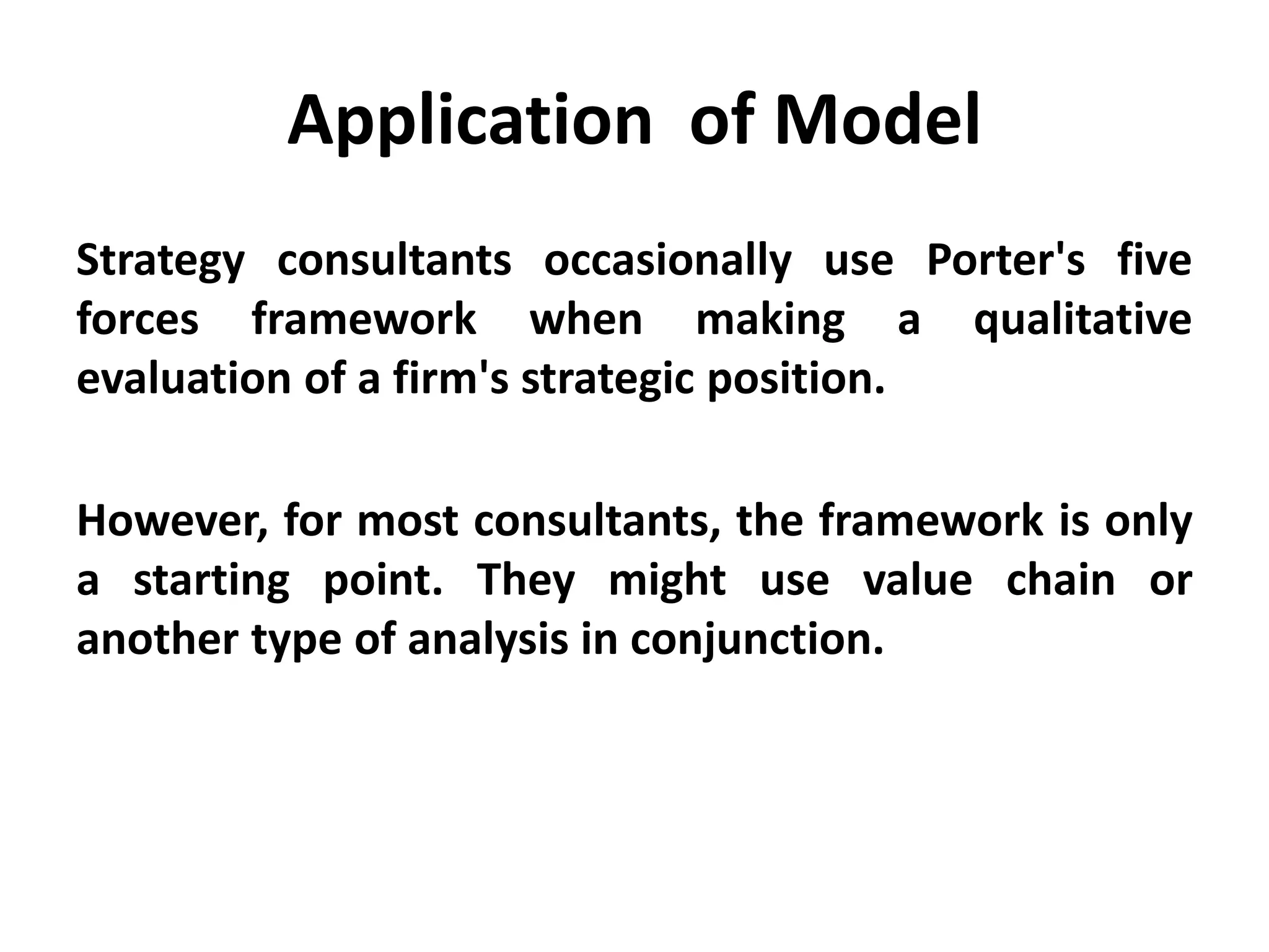 Application of Model
Strategy consultants occasionally use Porter's five
forces framework when making a qualitative
evaluation of a firm's strategic position.
However, for most consultants, the framework is only
a starting point. They might use value chain or
another type of analysis in conjunction.
 