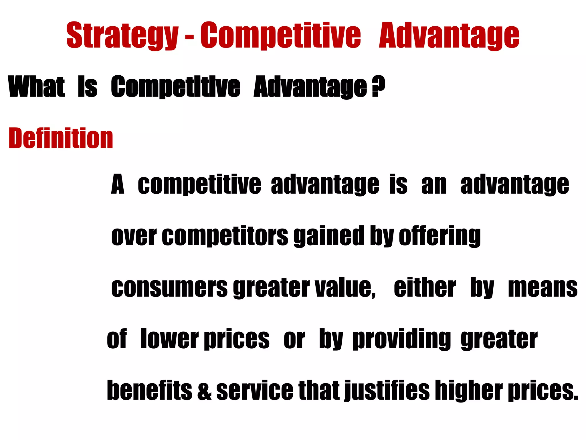 Strategy - Competitive Advantage
What is Competitive Advantage ?
Definition
A competitive advantage is an advantage
over competitors gained by offering
consumers greater value, either by means
of lower prices or by providing greater
benefits & service that justifies higher prices.
 