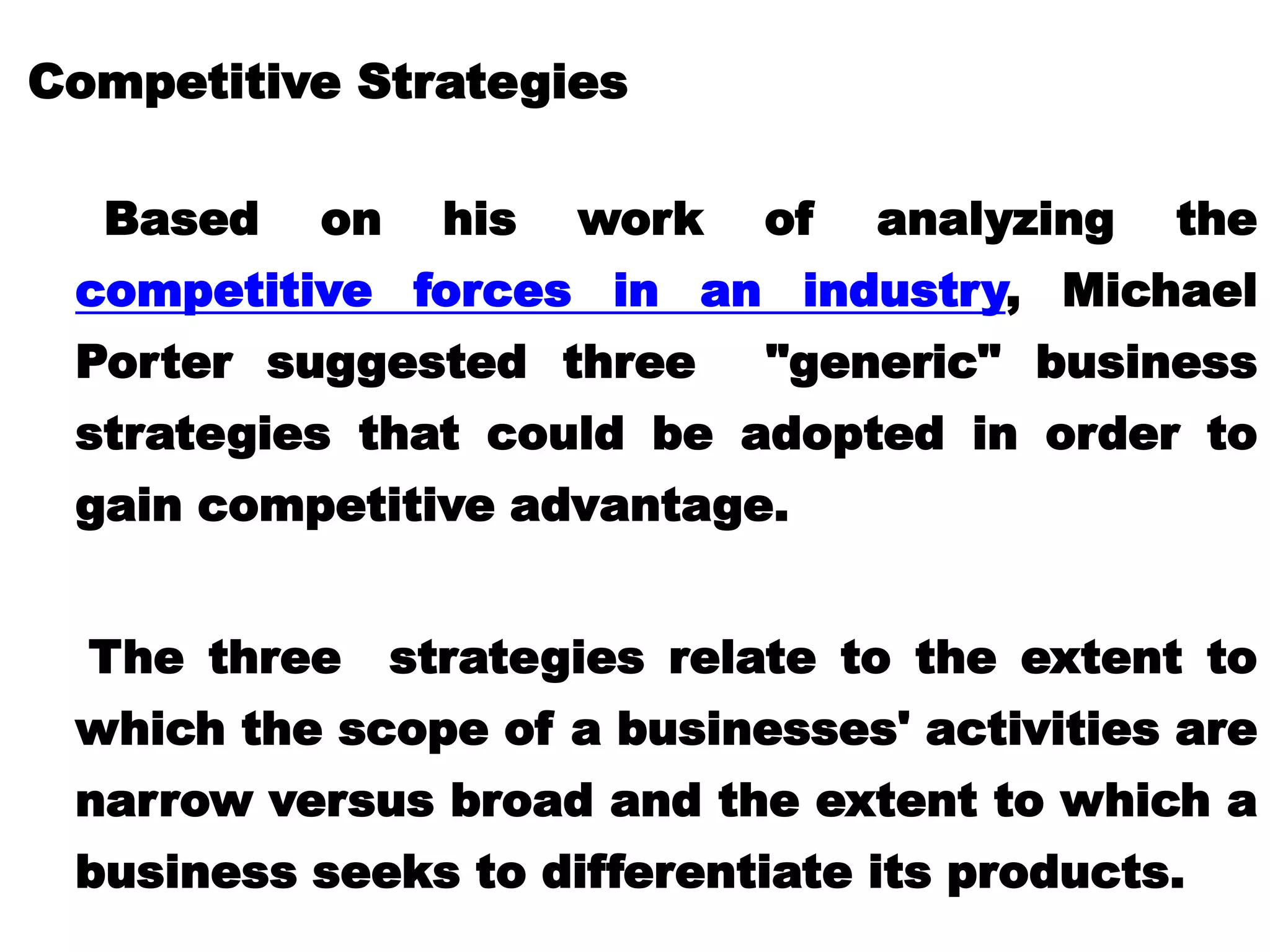 Competitive Strategies
Based on his work of analyzing the
competitive forces in an industry, Michael
Porter suggested three "generic" business
strategies that could be adopted in order to
gain competitive advantage.
The three strategies relate to the extent to
which the scope of a businesses' activities are
narrow versus broad and the extent to which a
business seeks to differentiate its products.
 
