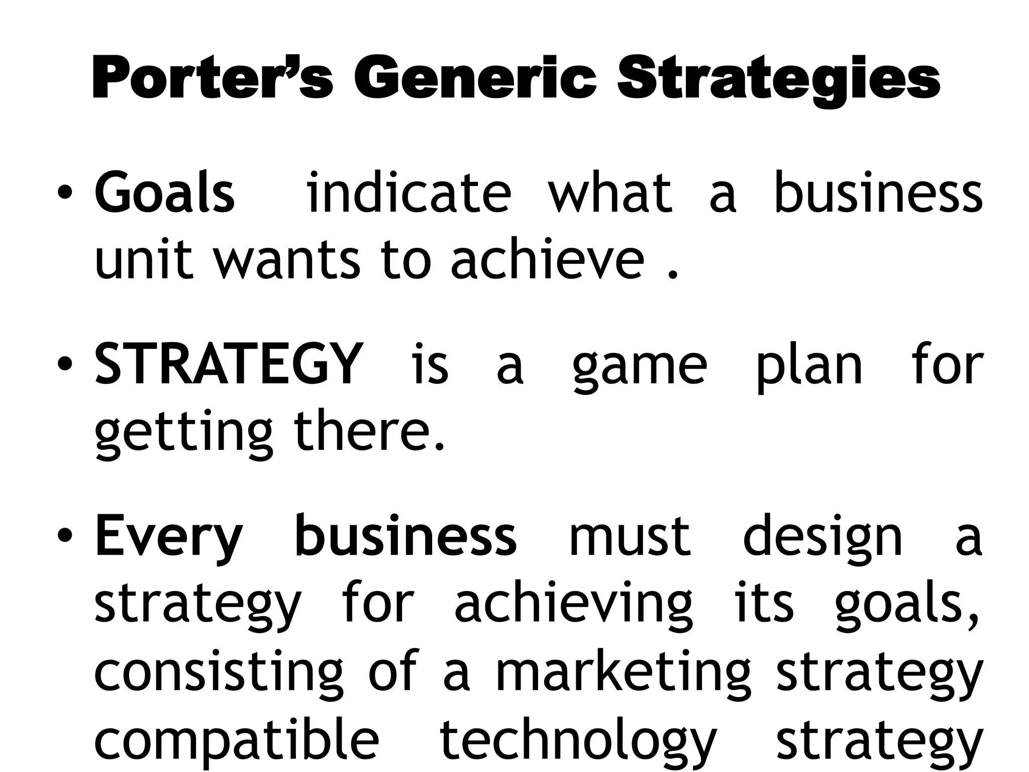 Porter’s Generic Strategies
• Goals indicate what a business
unit wants to achieve .
• STRATEGY is a game plan for
getting there.
• Every business must design a
strategy for achieving its goals,
consisting of a marketing strategy
compatible technology strategy
 