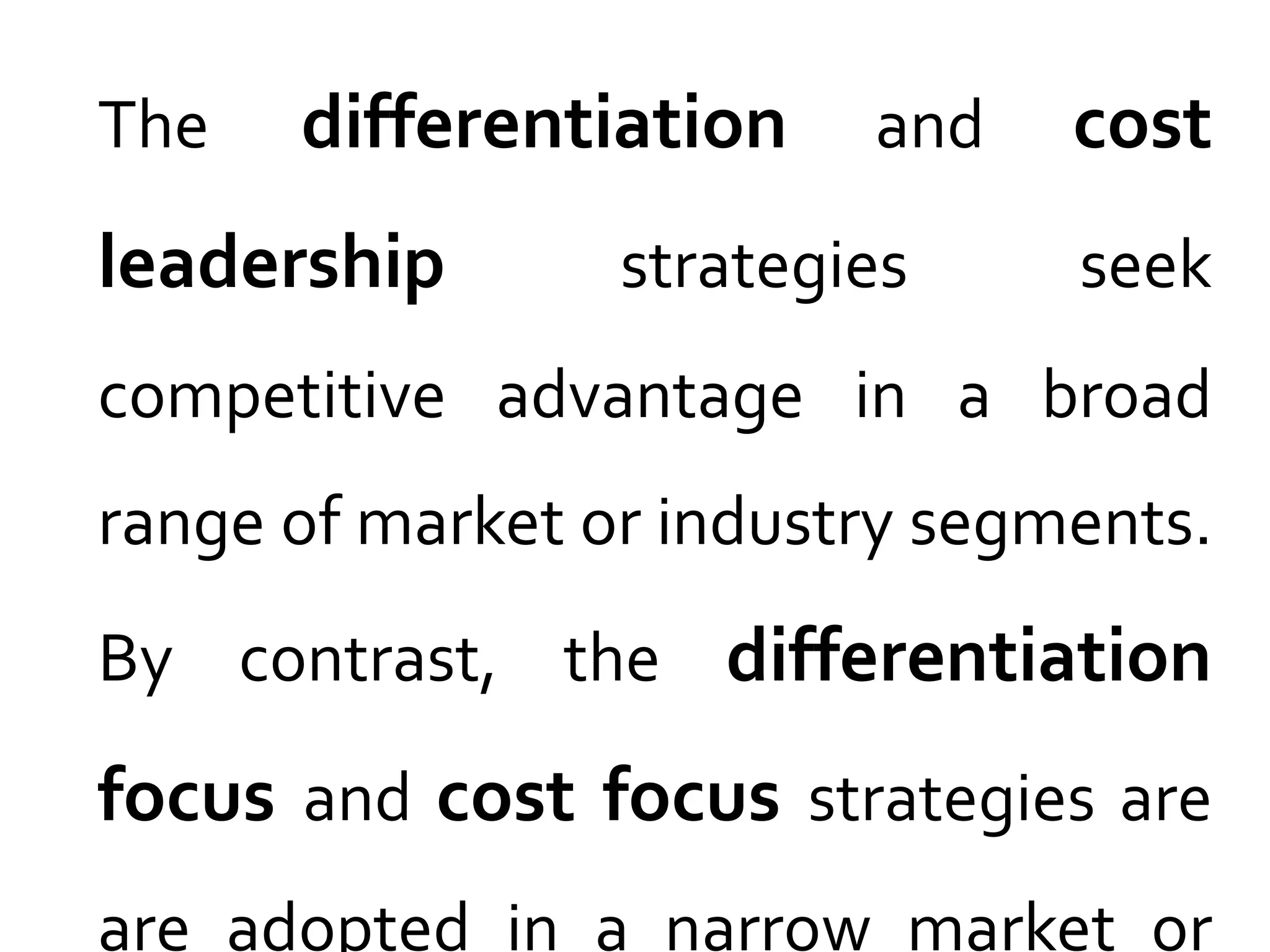 The differentiation and cost
leadership strategies seek
competitive advantage in a broad
range of market or industry segments.
By contrast, the differentiation
focus and cost focus strategies are
are adopted in a narrow market or
 