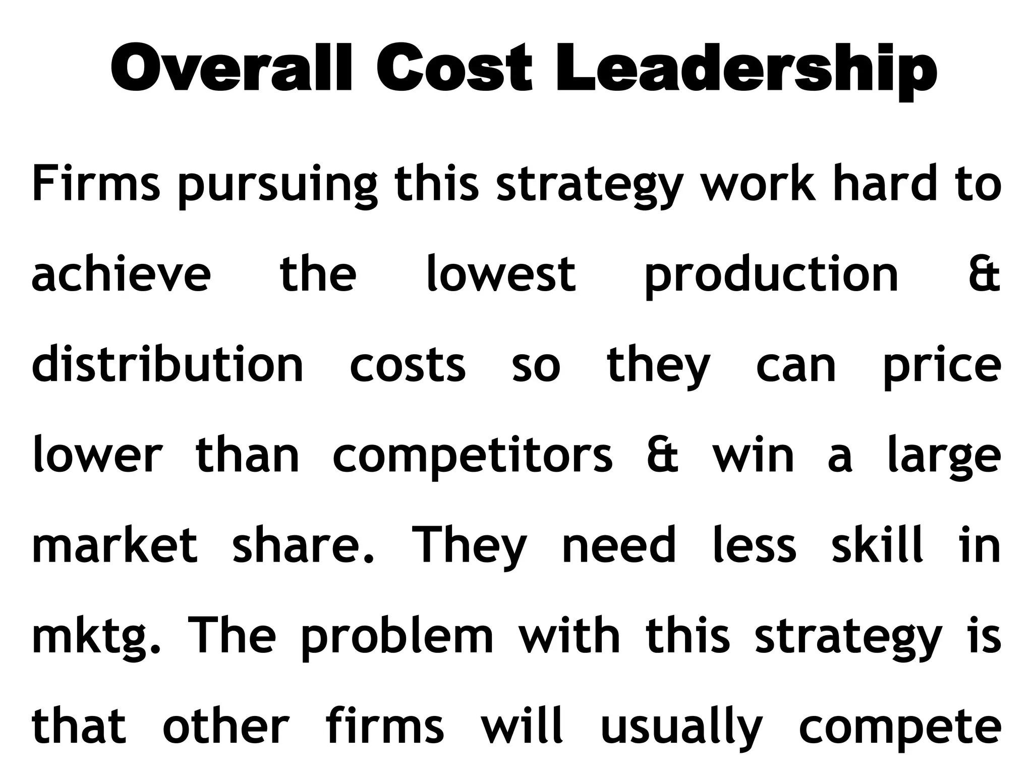 Overall Cost Leadership
Firms pursuing this strategy work hard to
achieve the lowest production &
distribution costs so they can price
lower than competitors & win a large
market share. They need less skill in
mktg. The problem with this strategy is
that other firms will usually compete
 