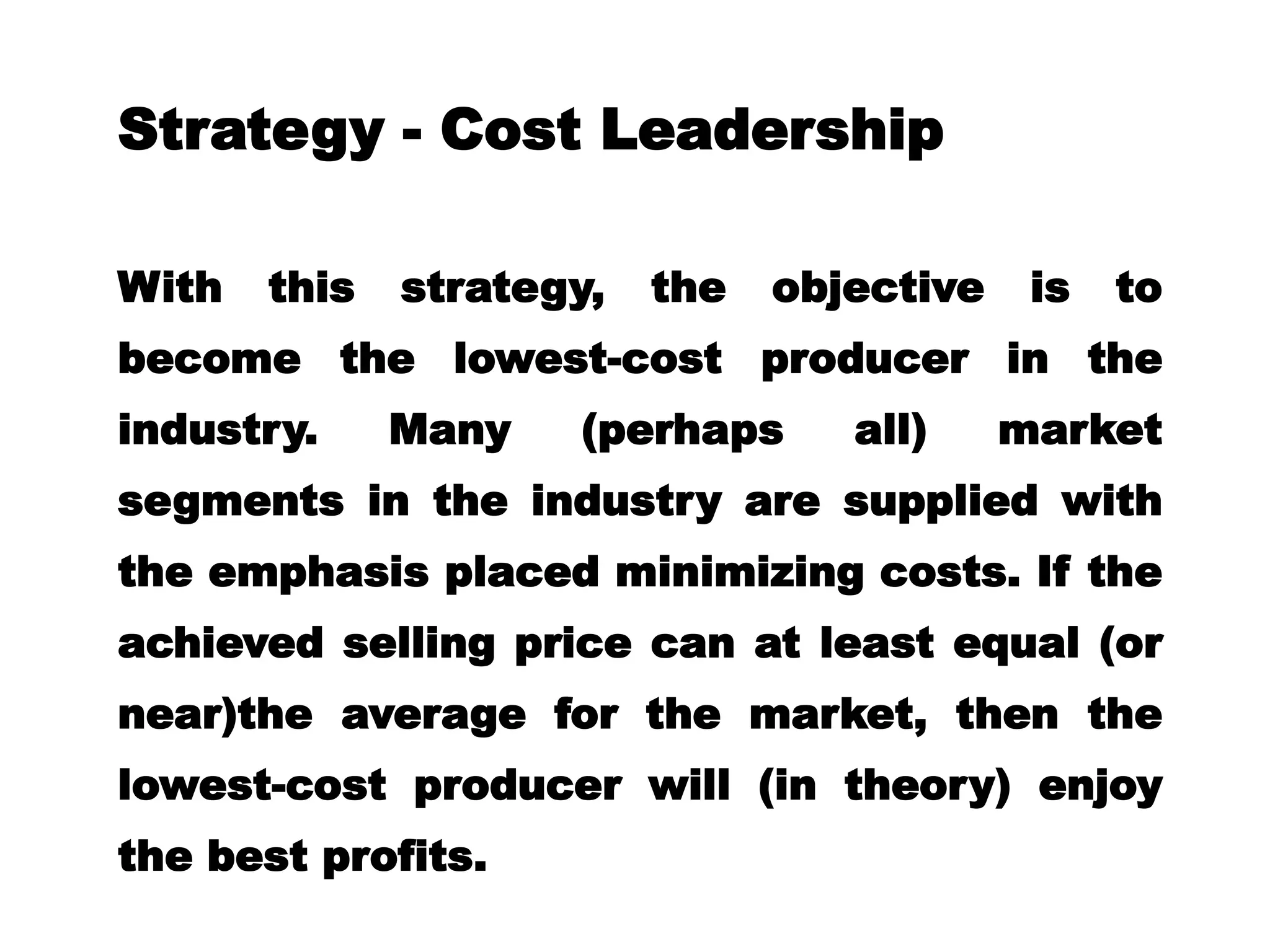 Strategy - Cost Leadership
With this strategy, the objective is to
become the lowest-cost producer in the
industry. Many (perhaps all) market
segments in the industry are supplied with
the emphasis placed minimizing costs. If the
achieved selling price can at least equal (or
near)the average for the market, then the
lowest-cost producer will (in theory) enjoy
the best profits.
 