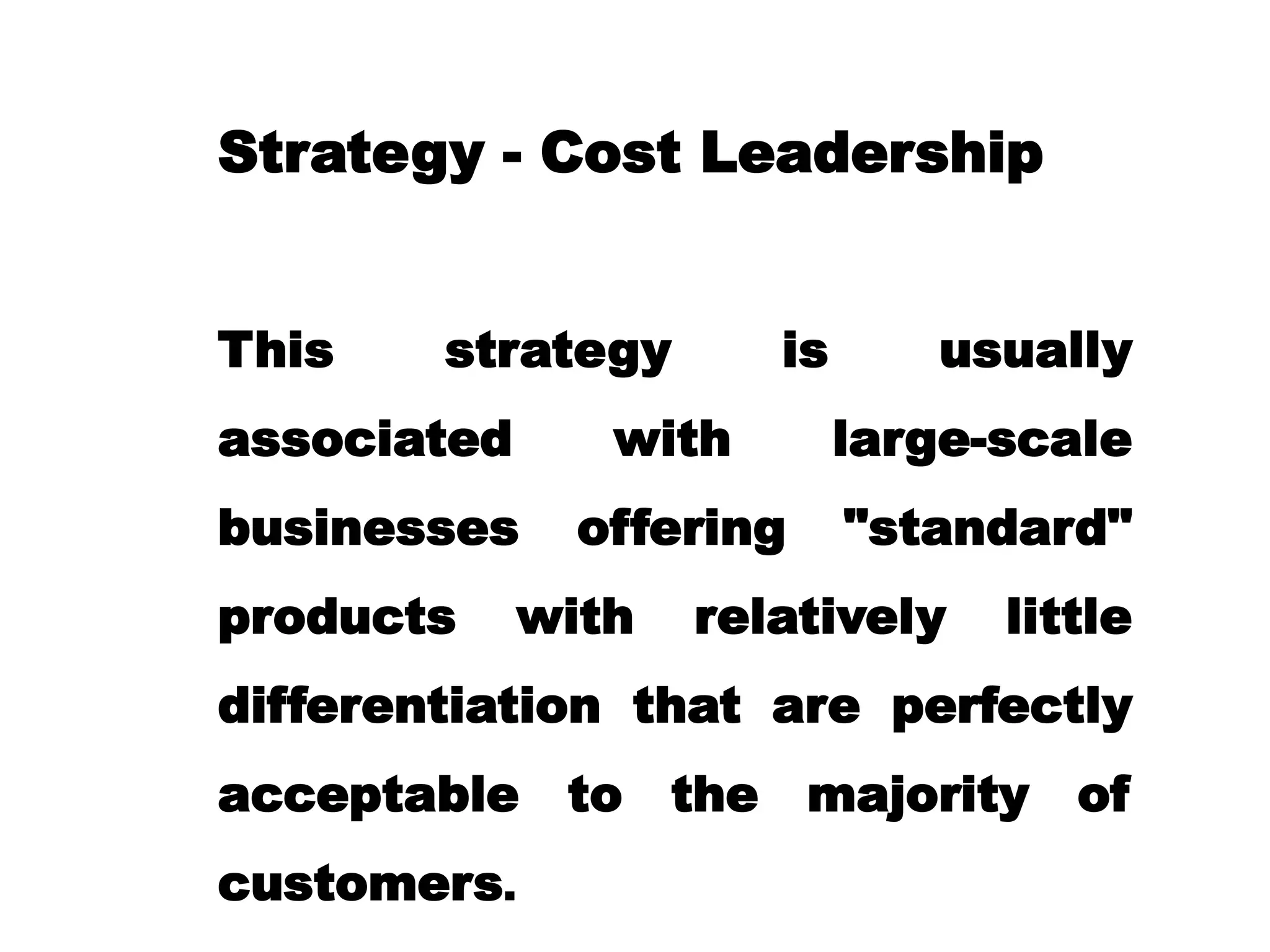 Strategy - Cost Leadership
This strategy is usually
associated with large-scale
businesses offering "standard"
products with relatively little
differentiation that are perfectly
acceptable to the majority of
customers.
 