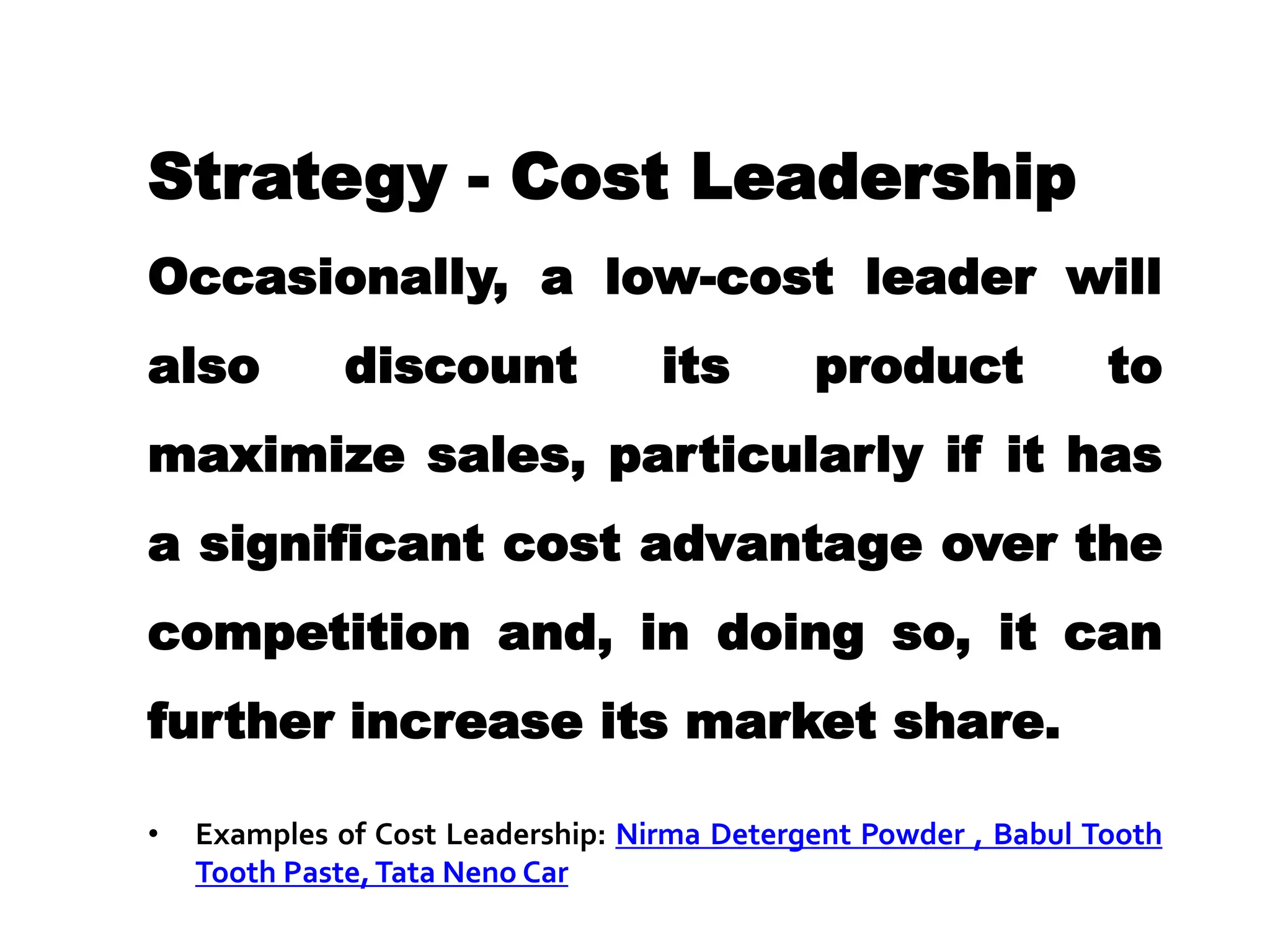 Strategy - Cost Leadership
Occasionally, a low-cost leader will
also discount its product to
maximize sales, particularly if it has
a significant cost advantage over the
competition and, in doing so, it can
further increase its market share.
• Examples of Cost Leadership: Nirma Detergent Powder , Babul Tooth
Tooth Paste,Tata Neno Car
 