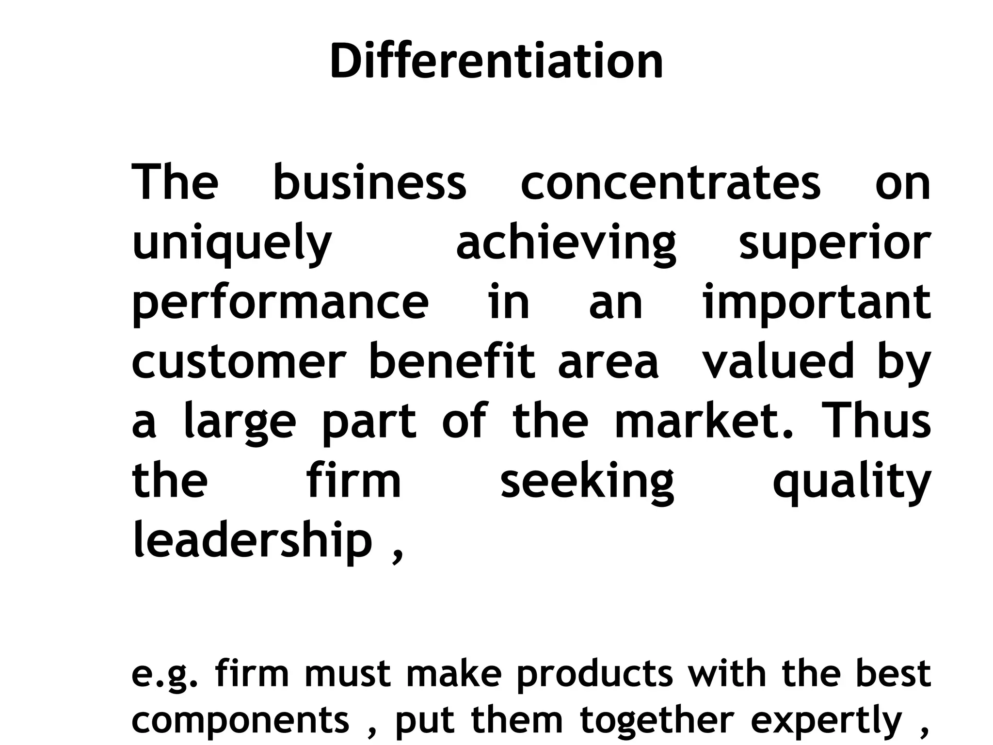 Differentiation
The business concentrates on
uniquely achieving superior
performance in an important
customer benefit area valued by
a large part of the market. Thus
the firm seeking quality
leadership ,
e.g. firm must make products with the best
components , put them together expertly ,
 