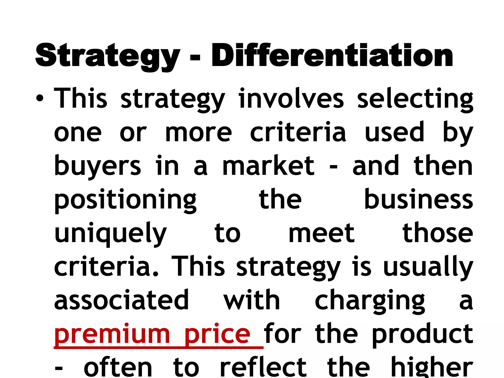 Strategy - Differentiation
• This strategy involves selecting
one or more criteria used by
buyers in a market - and then
positioning the business
uniquely to meet those
criteria. This strategy is usually
associated with charging a
premium price for the product
- often to reflect the higher
 