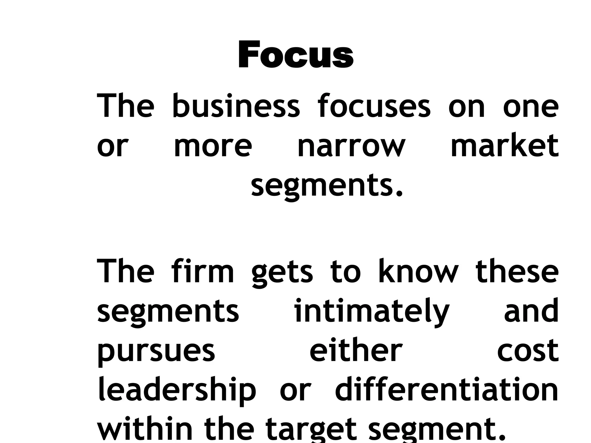 Focus
The business focuses on one
or more narrow market
segments.
The firm gets to know these
segments intimately and
pursues either cost
leadership or differentiation
within the target segment.
 