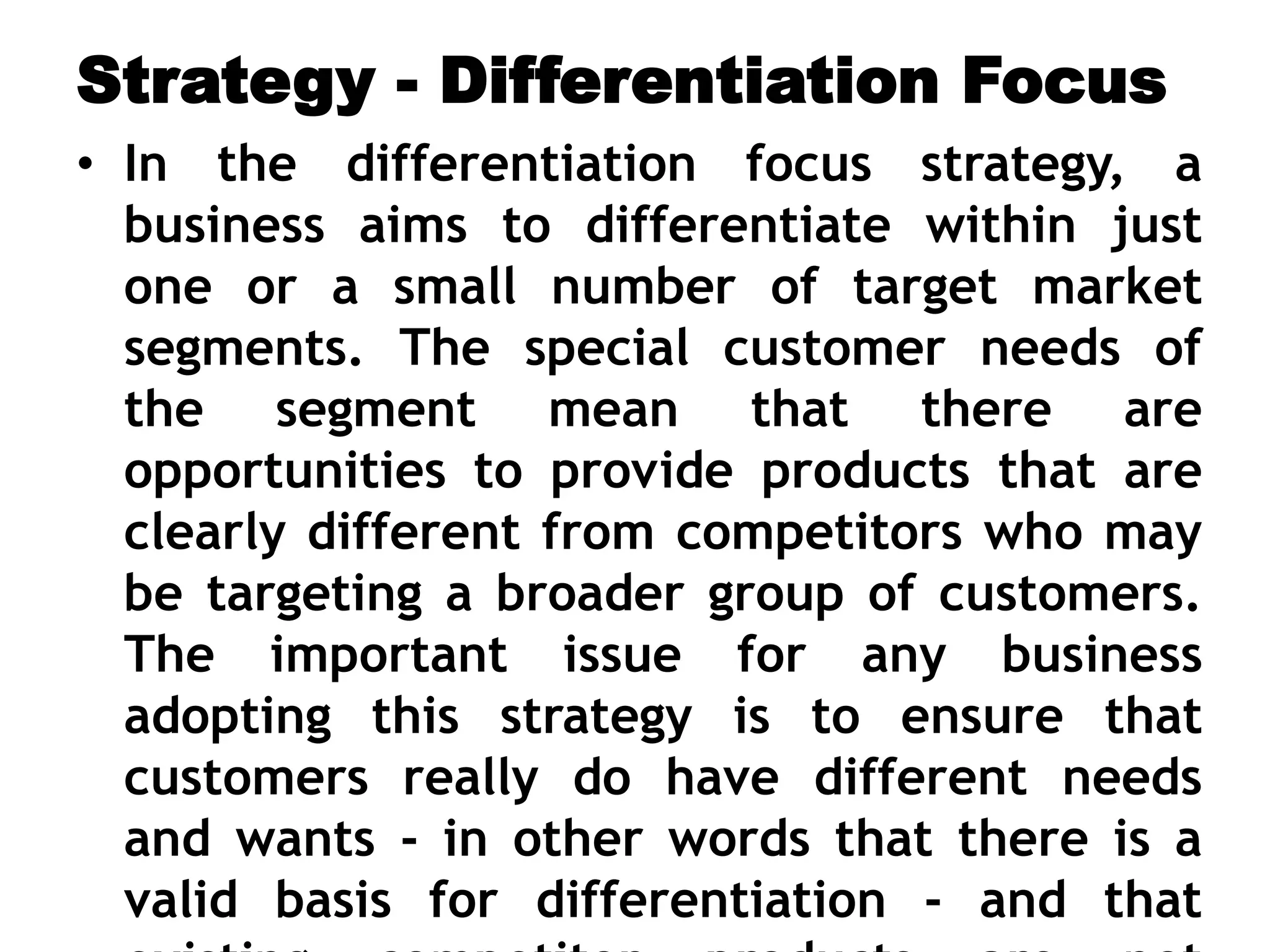 Strategy - Differentiation Focus
• In the differentiation focus strategy, a
business aims to differentiate within just
one or a small number of target market
segments. The special customer needs of
the segment mean that there are
opportunities to provide products that are
clearly different from competitors who may
be targeting a broader group of customers.
The important issue for any business
adopting this strategy is to ensure that
customers really do have different needs
and wants - in other words that there is a
valid basis for differentiation - and that
 