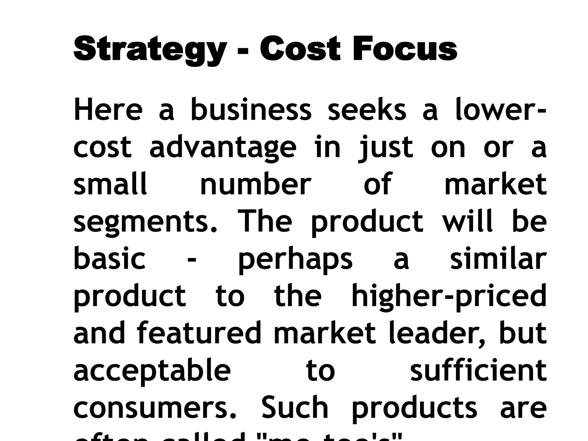 Strategy - Cost Focus
Here a business seeks a lower-
cost advantage in just on or a
small number of market
segments. The product will be
basic - perhaps a similar
product to the higher-priced
and featured market leader, but
acceptable to sufficient
consumers. Such products are
 