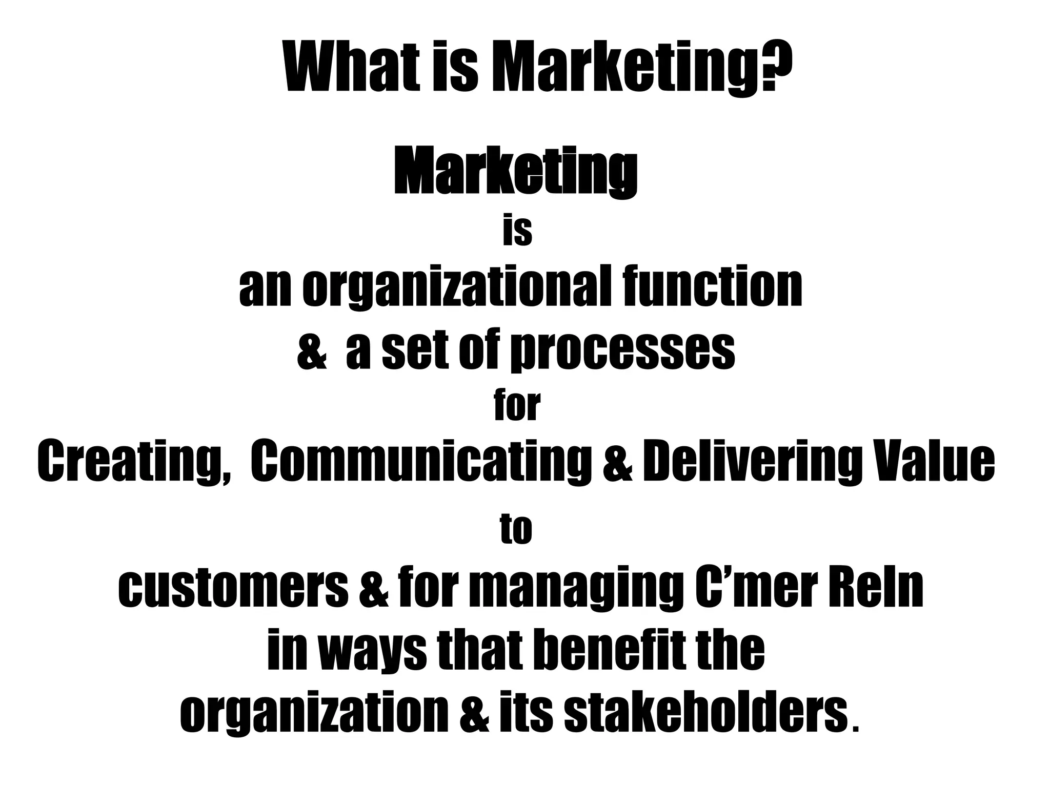 What is Marketing?
Marketing
is
an organizational function
& a set of processes
for
Creating, Communicating & Delivering Value
to
customers & for managing C’mer Reln
in ways that benefit the
organization & its stakeholders.
 