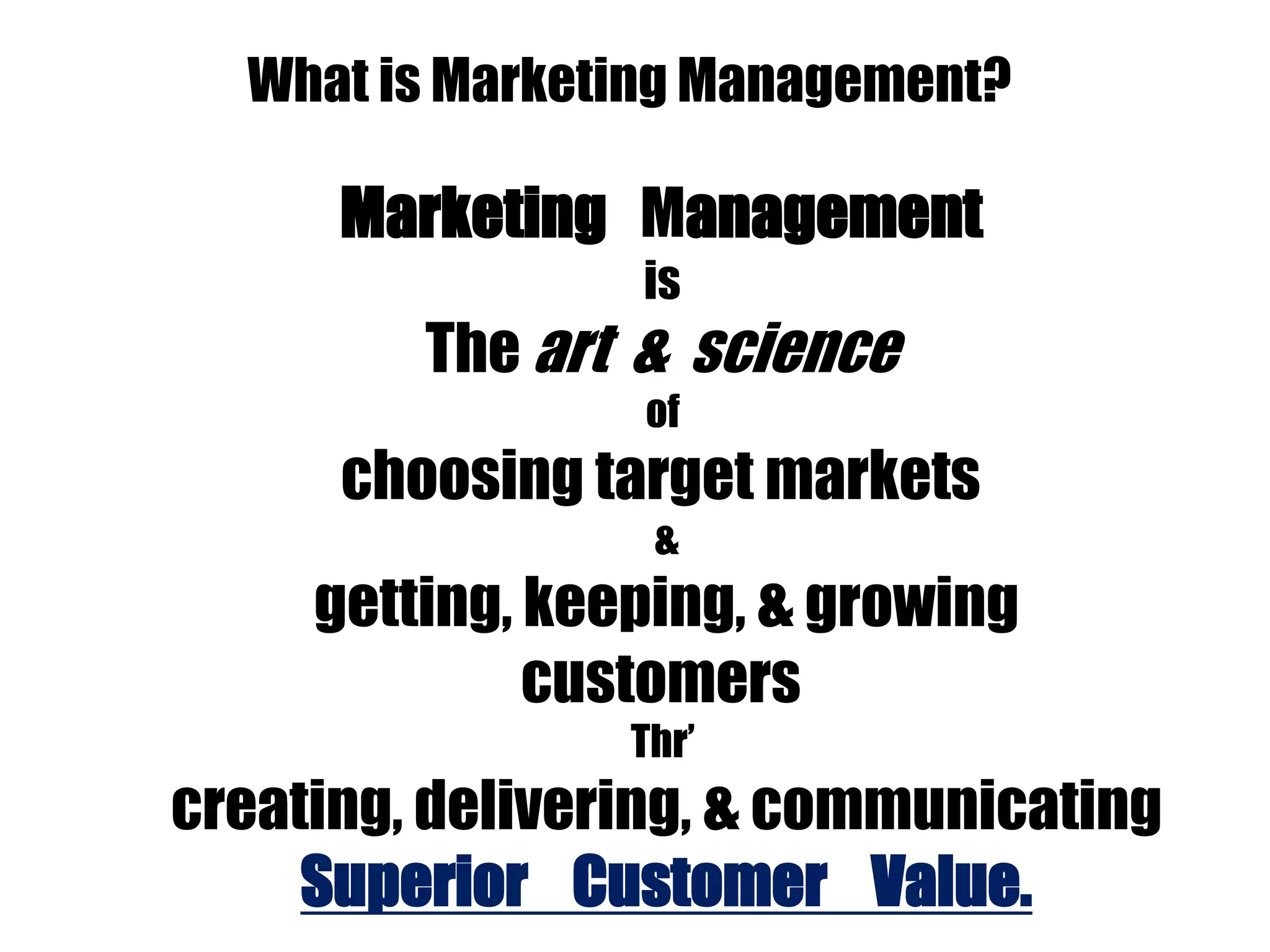 What is Marketing Management?
Marketing Management
is
The art & science
of
choosing target markets
&
getting, keeping, & growing
customers
Thr’
creating, delivering, & communicating
Superior Customer Value.
 