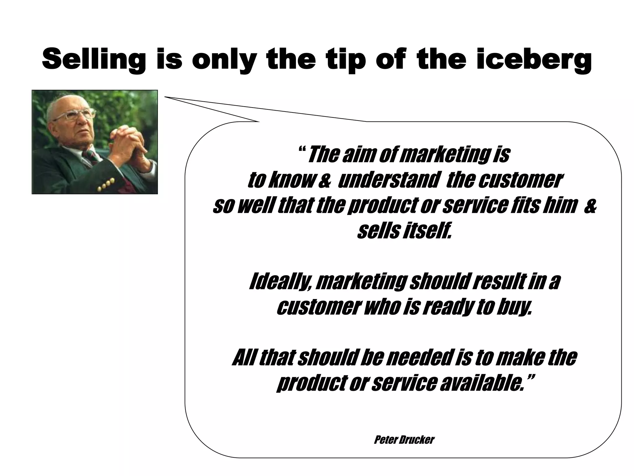 Selling is only the tip of the iceberg
“The aim of marketing is
to know & understand the customer
so well that the product or service fits him &
sells itself.
Ideally, marketing should result in a
customer who is ready to buy.
All that should be needed is to make the
product or service available.”
Peter Drucker
 