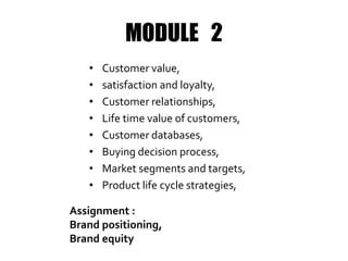MODULE 2
• Customer value,
• satisfaction and loyalty,
• Customer relationships,
• Life time value of customers,
• Customer databases,
• Buying decision process,
• Market segments and targets,
• Product life cycle strategies,
Assignment :
Brand positioning,
Brand equity
 