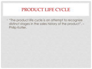 PRODUCT LIFE CYCLE
• “The product life cycle is an attempt to recognize
distinct stages in the sales history of the product”. –
Philip Kotler.
 