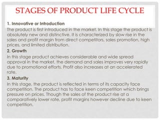 STAGES OF PRODUCT LIFE CYCLE
1. Innovative or Introduction
The product is first introduced in the market. In this stage the product is
absolutely new and distinctive. It is characterized by slow rise in the
sales and profit margin from direct competitors, sales promotion, high
prices, and limited distribution.
2. Growth
In this stage product achieves considerable and wide spread
approval in the market, the demand and sales improves very rapidly
due to promotional efforts. Profit also increases at an accelerated
rate.
3. Maturity
In this stage, the product is reflected in terms of its capacity face
competition. The product has to face keen competition which brings
pressure on prices. Though the sales of the product rise at a
comparatively lower rate, profit margins however decline due to keen
competition.
 