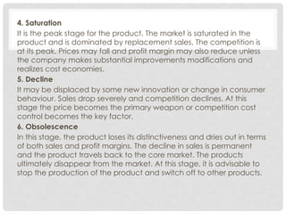 4. Saturation
It is the peak stage for the product. The market is saturated in the
product and is dominated by replacement sales. The competition is
at its peak. Prices may fall and profit margin may also reduce unless
the company makes substantial improvements modifications and
realizes cost economies.
5. Decline
It may be displaced by some new innovation or change in consumer
behaviour. Sales drop severely and competition declines. At this
stage the price becomes the primary weapon or competition cost
control becomes the key factor.
6. Obsolescence
In this stage, the product loses its distinctiveness and dries out in terms
of both sales and profit margins. The decline in sales is permanent
and the product travels back to the core market. The products
ultimately disappear from the market. At this stage, it is advisable to
stop the production of the product and switch off to other products.
 