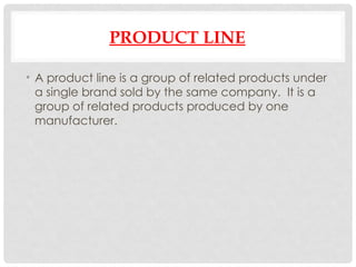 PRODUCT LINE
• A product line is a group of related products under
a single brand sold by the same company. It is a
group of related products produced by one
manufacturer.
 