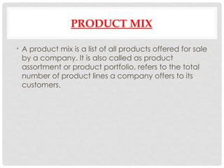 PRODUCT MIX
• A product mix is a list of all products offered for sale
by a company. It is also called as product
assortment or product portfolio, refers to the total
number of product lines a company offers to its
customers.
 