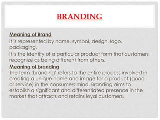 BRANDING
Meaning of Brand
It is represented by name, symbol, design, logo,
packaging.
It is the identity of a particular product form that customers
recognize as being different from others.
Meaning of branding
The term ‘branding’ refers to the entire process involved in
creating a unique name and image for a product (good
or service) in the consumers mind. Branding aims to
establish a significant and differentiated presence in the
market that attracts and retains loyal customers.
 