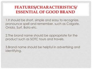 FEATURES/CHARACTERISTICS/
ESSENTIAL OF GOOD BRAND
1.It should be short, simple and easy to recognize,
pronounce spell and remember, such as Colgate,
Onida, Surf, Bata etc.
2.The brand name should be appropriate for the
product such as SOTC tours and travels.
3.Brand name should be helpful in advertising and
identifying.
 