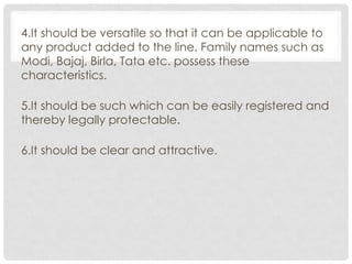 4.It should be versatile so that it can be applicable to
any product added to the line. Family names such as
Modi, Bajaj, Birla, Tata etc. possess these
characteristics.
5.It should be such which can be easily registered and
thereby legally protectable.
6.It should be clear and attractive.
 