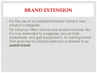 BRAND EXTENSION
• It is the use of an established brand name in new
product categories.
• For instance, Nike’s brand core product is shoes. But
it is now extended to sunglasses, soccer balls,
basketballs, and golf equipment's. An existing brand
that gives rise to a brand extension is referred to as
parent brand.
 