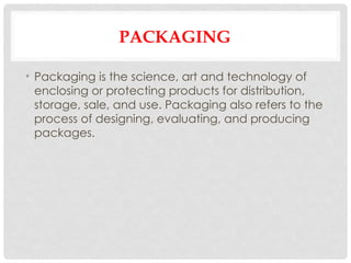 PACKAGING
• Packaging is the science, art and technology of
enclosing or protecting products for distribution,
storage, sale, and use. Packaging also refers to the
process of designing, evaluating, and producing
packages.
 