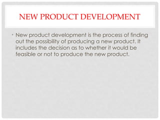 NEW PRODUCT DEVELOPMENT
• New product development is the process of finding
out the possibility of producing a new product. It
includes the decision as to whether it would be
feasible or not to produce the new product.
 