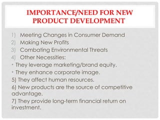 IMPORTANCE/NEED FOR NEW
PRODUCT DEVELOPMENT
1) Meeting Changes in Consumer Demand
2) Making New Profits
3) Combating Environmental Threats
4) Other Necessities:
• They leverage marketing/brand equity.
• They enhance corporate image.
5) They affect human resources.
6) New products are the source of competitive
advantage.
7) They provide long-term financial return on
investment.
 