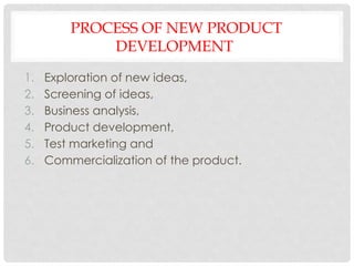 PROCESS OF NEW PRODUCT
DEVELOPMENT
1. Exploration of new ideas,
2. Screening of ideas,
3. Business analysis,
4. Product development,
5. Test marketing and
6. Commercialization of the product.
 