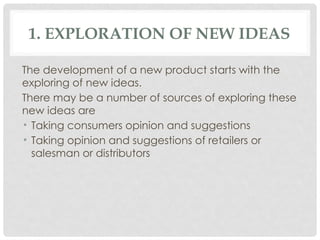 1. EXPLORATION OF NEW IDEAS
The development of a new product starts with the
exploring of new ideas.
There may be a number of sources of exploring these
new ideas are
• Taking consumers opinion and suggestions
• Taking opinion and suggestions of retailers or
salesman or distributors
 