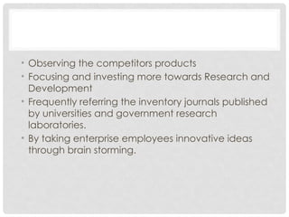 • Observing the competitors products
• Focusing and investing more towards Research and
Development
• Frequently referring the inventory journals published
by universities and government research
laboratories.
• By taking enterprise employees innovative ideas
through brain storming.
 