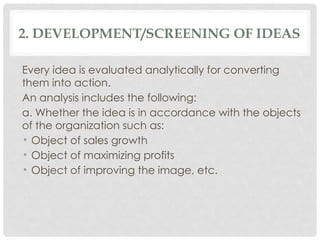 2. DEVELOPMENT/SCREENING OF IDEAS
Every idea is evaluated analytically for converting
them into action.
An analysis includes the following:
a. Whether the idea is in accordance with the objects
of the organization such as:
• Object of sales growth
• Object of maximizing profits
• Object of improving the image, etc.
 