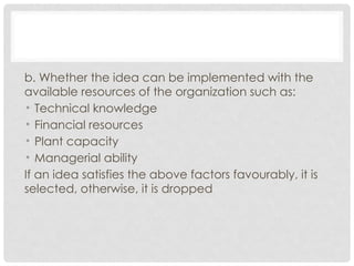 b. Whether the idea can be implemented with the
available resources of the organization such as:
• Technical knowledge
• Financial resources
• Plant capacity
• Managerial ability
If an idea satisfies the above factors favourably, it is
selected, otherwise, it is dropped
 