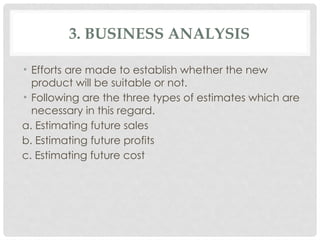 3. BUSINESS ANALYSIS
• Efforts are made to establish whether the new
product will be suitable or not.
• Following are the three types of estimates which are
necessary in this regard.
a. Estimating future sales
b. Estimating future profits
c. Estimating future cost
 